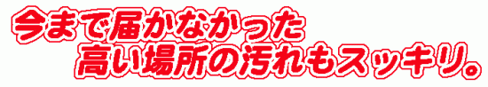 今まで届かなかった高い場所の汚れもすっきり。